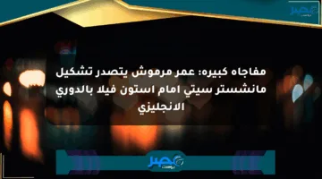 مفاجأة كبيرة: عمر مرموش يتصدر تشكيل مانشستر سيتي أمام أستون فيلا بالدوري الإنجليزي